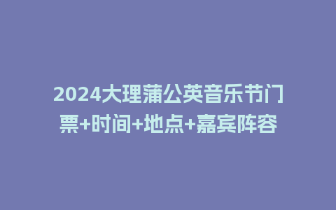 2024大理蒲公英音乐节门票+时间+地点+嘉宾阵容