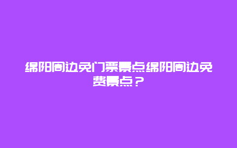 绵阳周边免门票景点绵阳周边免费景点？