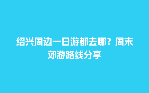 绍兴周边一日游都去哪？周末郊游路线分享