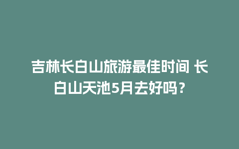 吉林长白山旅游最佳时间 长白山天池5月去好吗？