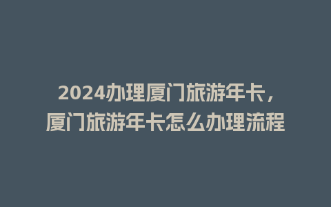 2024办理厦门旅游年卡，厦门旅游年卡怎么办理流程