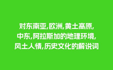 对东南亚,欧洲,黄土高原,中东,阿拉斯加的地理环境,风土人情,历史文化的解说词