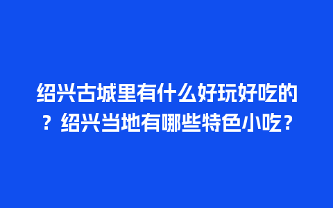 绍兴古城里有什么好玩好吃的？绍兴当地有哪些特色小吃？