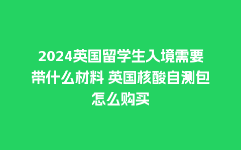 2024英国留学生入境需要带什么材料 英国核酸自测包怎么购买