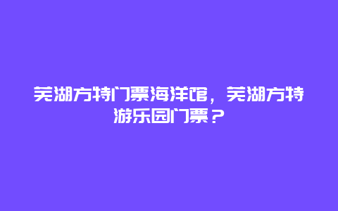 芜湖方特门票海洋馆，芜湖方特游乐园门票？