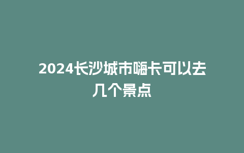 2024长沙城市嗨卡可以去几个景点