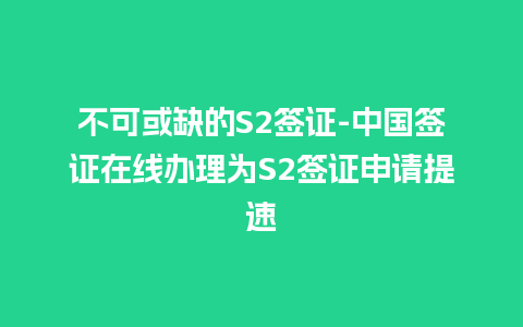 不可或缺的S2签证-中国签证在线办理为S2签证申请提速