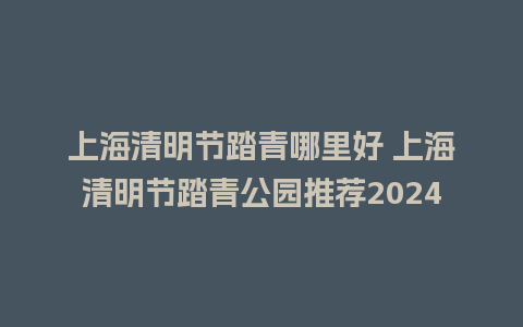 上海清明节踏青哪里好 上海清明节踏青公园推荐2024