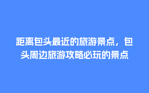 距离包头最近的旅游景点，包头周边旅游攻略必玩的景点