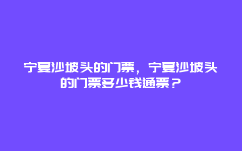 宁夏沙坡头的门票，宁夏沙坡头的门票多少钱通票？