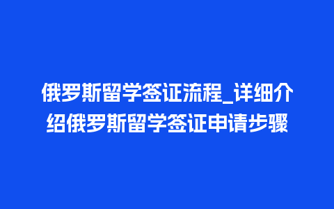 俄罗斯留学签证流程_详细介绍俄罗斯留学签证申请步骤