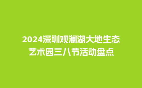 2024深圳观澜湖大地生态艺术园三八节活动盘点