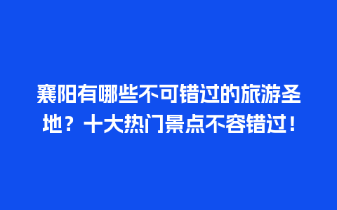 襄阳有哪些不可错过的旅游圣地？十大热门景点不容错过！