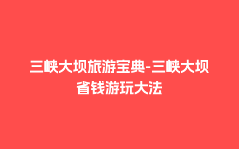 三峡大坝旅游宝典-三峡大坝省钱游玩大法