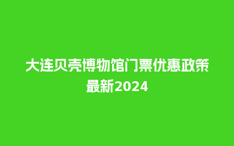 大连贝壳博物馆门票优惠政策最新2024