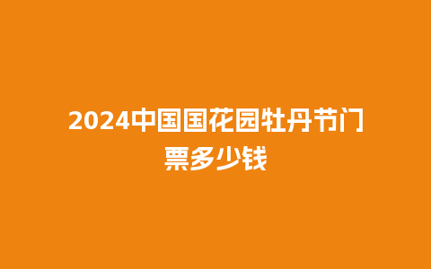 2024中国国花园牡丹节门票多少钱