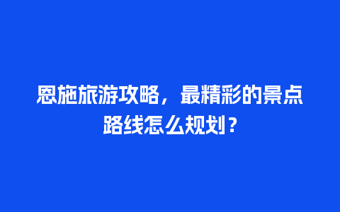 恩施旅游攻略，最精彩的景点路线怎么规划？