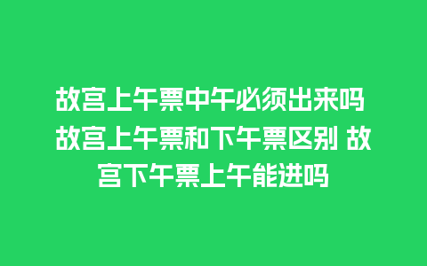 故宫上午票中午必须出来吗 故宫上午票和下午票区别 故宫下午票上午能进吗