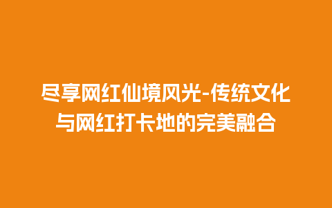 尽享网红仙境风光-传统文化与网红打卡地的完美融合