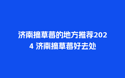 济南摘草莓的地方推荐2024 济南摘草莓好去处