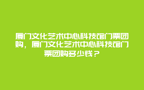 厦门文化艺术中心科技馆门票团购，厦门文化艺术中心科技馆门票团购多少钱？