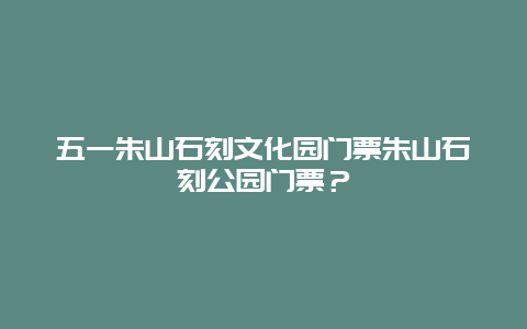 五一朱山石刻文化园门票朱山石刻公园门票？