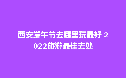 西安端午节去哪里玩最好 2022旅游最佳去处