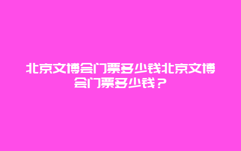 北京文博会门票多少钱北京文博会门票多少钱？