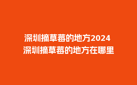 深圳摘草莓的地方2024 深圳摘草莓的地方在哪里