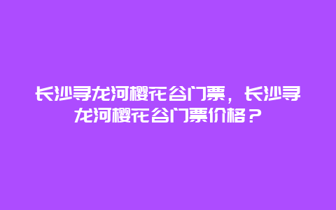 长沙寻龙河樱花谷门票，长沙寻龙河樱花谷门票价格？