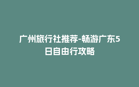 广州旅行社推荐-畅游广东5日自由行攻略