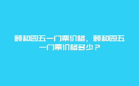 颐和园五一门票价格，颐和园五一门票价格多少？