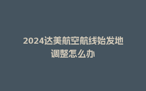 2024达美航空航线始发地调整怎么办