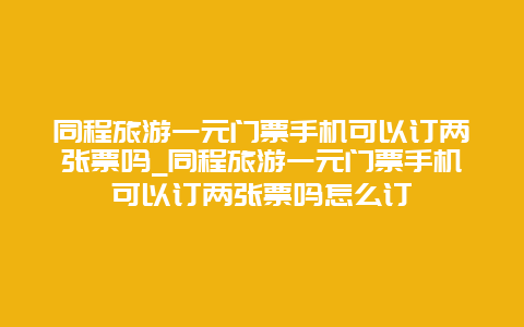 同程旅游一元门票手机可以订两张票吗_同程旅游一元门票手机可以订两张票吗怎么订