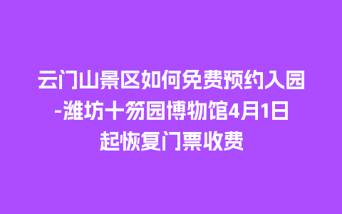 云门山景区如何免费预约入园-潍坊十笏园博物馆4月1日起恢复门票收费