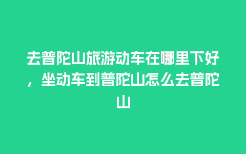 去普陀山旅游动车在哪里下好，坐动车到普陀山怎么去普陀山