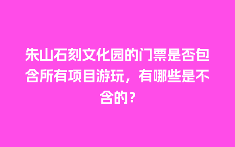 朱山石刻文化园的门票是否包含所有项目游玩，有哪些是不含的？