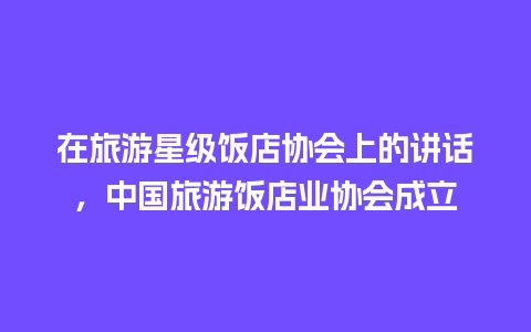 在旅游星级饭店协会上的讲话，中国旅游饭店业协会成立