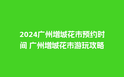 2024广州增城花市预约时间 广州增城花市游玩攻略