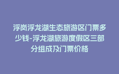 浮岗浮龙湖生态旅游区门票多少钱-浮龙湖旅游度假区三部分组成及门票价格