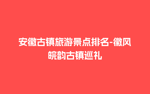 安徽古镇旅游景点排名-徽风皖韵古镇巡礼