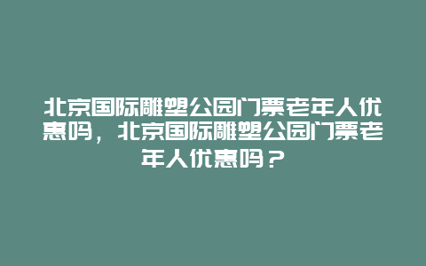 北京国际雕塑公园门票老年人优惠吗，北京国际雕塑公园门票老年人优惠吗？