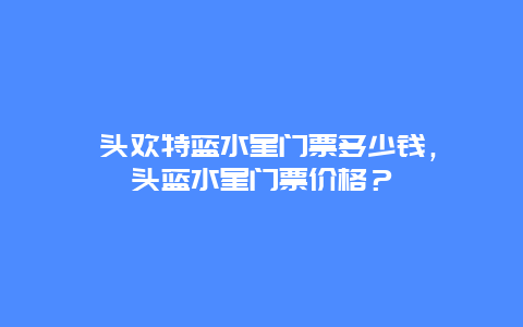 汕头欢特蓝水星门票多少钱，汕头蓝水星门票价格？