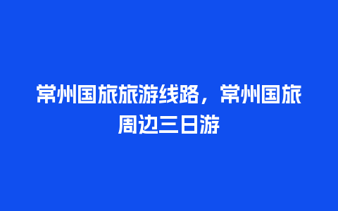 常州国旅旅游线路，常州国旅周边三日游