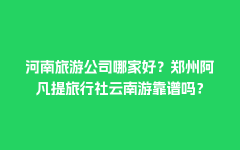 河南旅游公司哪家好？郑州阿凡提旅行社云南游靠谱吗？