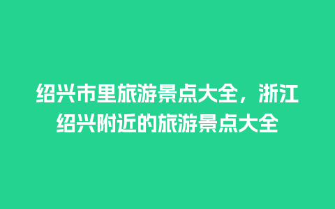 绍兴市里旅游景点大全，浙江绍兴附近的旅游景点大全