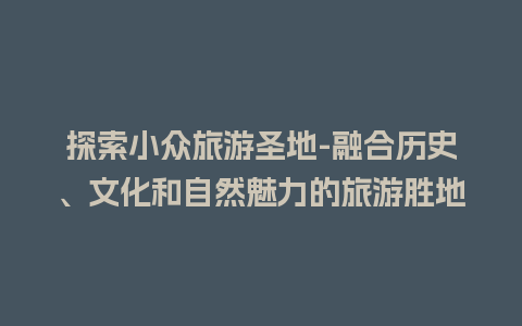 探索小众旅游圣地-融合历史、文化和自然魅力的旅游胜地