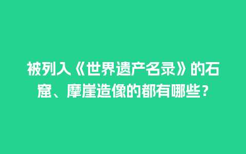 被列入《世界遗产名录》的石窟、摩崖造像的都有哪些？