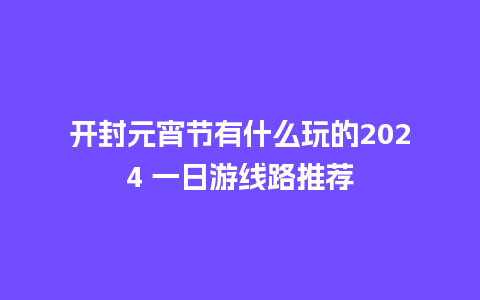 开封元宵节有什么玩的2024 一日游线路推荐