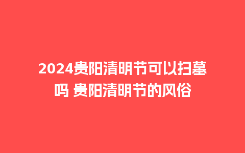 2024贵阳清明节可以扫墓吗 贵阳清明节的风俗